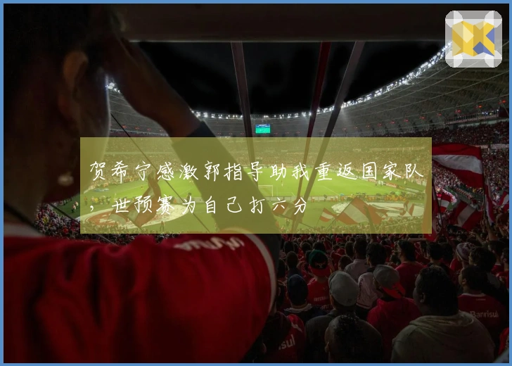 贺希宁感激郭指导助我重返国家队，世预赛为自己打六分