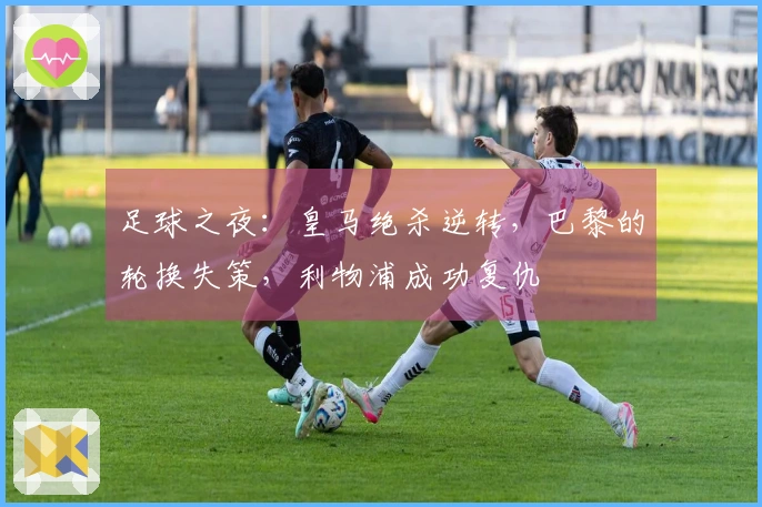 足球之夜：皇马绝杀逆转，巴黎的轮换失策，利物浦成功复仇