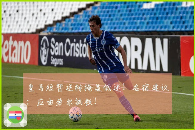 皇马短暂逆转掩盖低迷！名宿建议：应由劳尔执教！