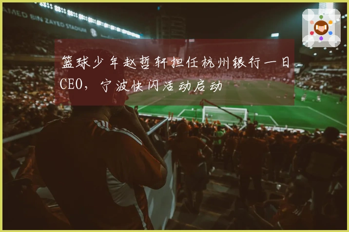 篮球少年赵哲轩担任杭州银行一日CEO，宁波快闪活动启动