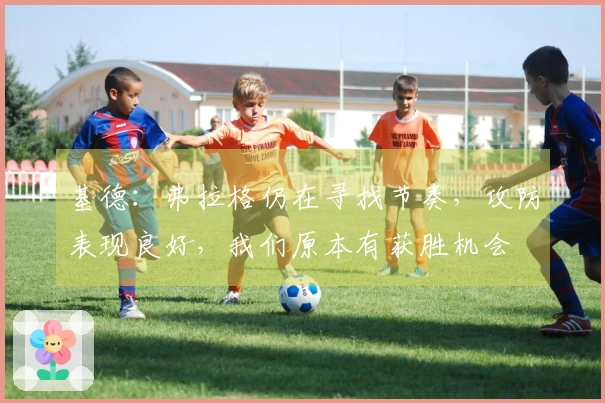 基德：弗拉格仍在寻找节奏，攻防表现良好，我们原本有获胜机会
