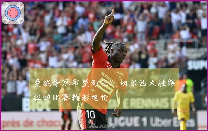 曼城争冠希望渺茫；切尔西大胜维拉的比赛精彩绝伦