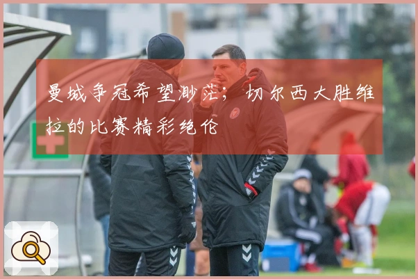 曼城争冠希望渺茫；切尔西大胜维拉的比赛精彩绝伦