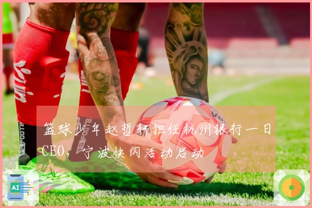 篮球少年赵哲轩担任杭州银行一日CEO，宁波快闪活动启动