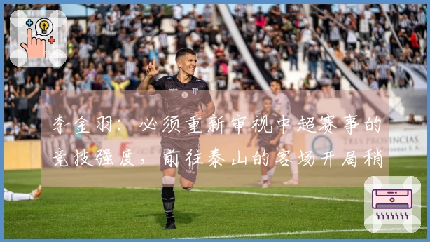 李金羽：必须重新审视中超赛事的竞技强度，前往泰山的客场开局稍显谨慎