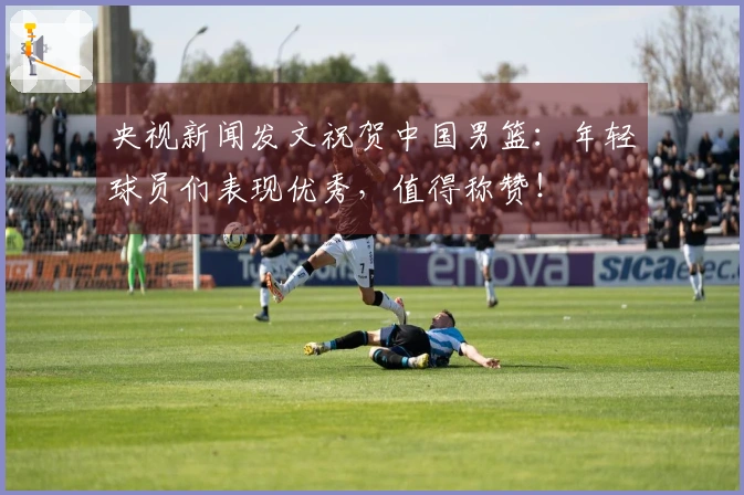 央视新闻发文祝贺中国男篮：年轻球员们表现优秀，值得称赞！
