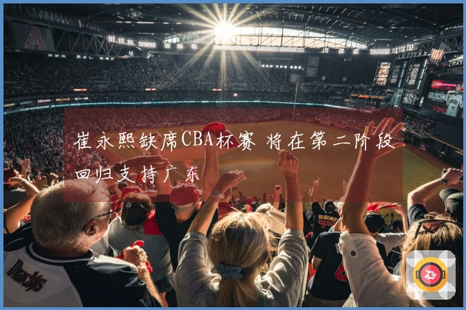 崔永熙缺席CBA杯赛 将在第二阶段回归支持广东