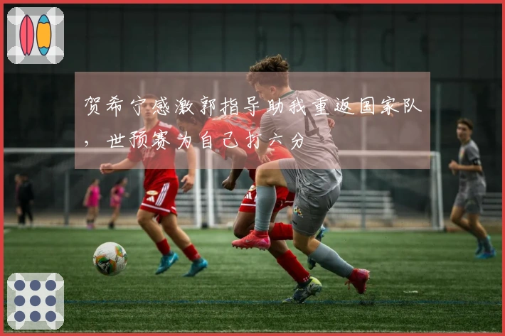 贺希宁感激郭指导助我重返国家队，世预赛为自己打六分