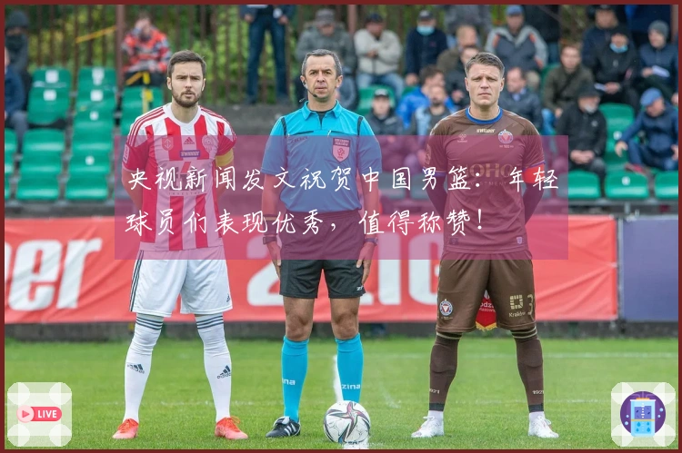 央视新闻发文祝贺中国男篮：年轻球员们表现优秀，值得称赞！
